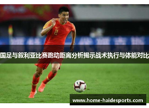 国足与叙利亚比赛跑动距离分析揭示战术执行与体能对比
